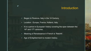 z
Introduction
 Began in Florence, Italy in the 14 Century.
 Location : Europe, France, Holland, Italy.
 It is a period in European history covering the span between the
14th and 17th centuries.
 Meaning of Renaissance in French is ‘Rebirth’.
 Age of Enlightenment to modern history.
 