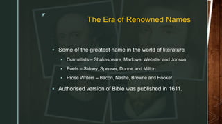 z
The Era of Renowned Names
 Some of the greatest name in the world of literature
 Dramatists – Shakespeare, Marlowe, Webster and Jonson
 Poets – Sidney, Spenser, Donne and Milton
 Prose Writers – Bacon, Nashe, Browne and Hooker.
 Authorised version of Bible was published in 1611.
 