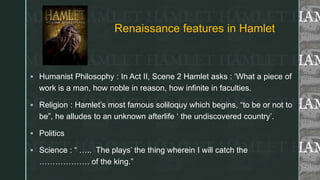 z
Renaissance features in Hamlet
 Humanist Philosophy : In Act II, Scene 2 Hamlet asks : ‘What a piece of
work is a man, how noble in reason, how infinite in faculties.
 Religion : Hamlet’s most famous soliloquy which begins, “to be or not to
be”, he alludes to an unknown afterlife ‘ the undiscovered country’.
 Politics
 Science : “ ….. The plays’ the thing wherein I will catch the
………………. of the king.”
 