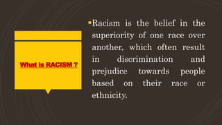 What is RACISM ?
Racism is the belief in the
superiority of one race over
another, which often result
in discrimination and
prejudice towards people
based on their race or
ethnicity.
 