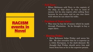 RACISM
events in
Novel
• Sold Xury :
• When Robinson sold Xury to the captain of
the ship, at that time he was in need of
money, but he also regrets after selling Xury
because he was alone and no one was there
with whom he can share his talks.
• Purchase of Negro slave :
• This time he has lot of money which he made
through Plantation. So he thought to buy a
negro slave.
• Meeting Friday :
• Here Robinson helps Friday and saves his
life. He also assumes that he is superior as
a white European, to the dark-skinned. He
thought that Friday should serve him and
learn from him as he is the superior person.
 