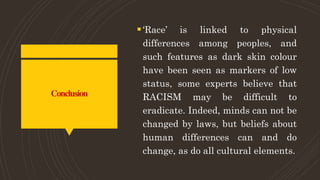 Conclusion
‘Race’ is linked to physical
differences among peoples, and
such features as dark skin colour
have been seen as markers of low
status, some experts believe that
RACISM may be difficult to
eradicate. Indeed, minds can not be
changed by laws, but beliefs about
human differences can and do
change, as do all cultural elements.
 