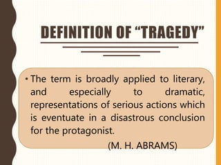 DEFINITION OF “TRAGEDY”
• The term is broadly applied to literary,
and especially to dramatic,
representations of serious actions which
is eventuate in a disastrous conclusion
for the protagonist.
(M. H. ABRAMS)
 