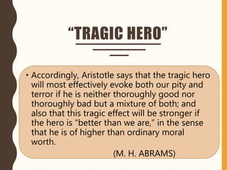 “TRAGIC HERO”
• Accordingly, Aristotle says that the tragic hero
will most effectively evoke both our pity and
terror if he is neither thoroughly good nor
thoroughly bad but a mixture of both; and
also that this tragic effect will be stronger if
the hero is “better than we are,” in the sense
that he is of higher than ordinary moral
worth.
(M. H. ABRAMS)
 