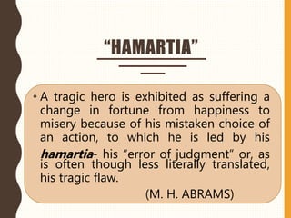 “HAMARTIA”
• A tragic hero is exhibited as suffering a
change in fortune from happiness to
misery because of his mistaken choice of
an action, to which he is led by his
hamartia- his “error of judgment” or, as
is often though less literally translated,
his tragic flaw.
(M. H. ABRAMS)
 