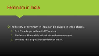 Feminism in India
The history of Feminism in India can be divided in three phases.
1. First Phase began in the mid-18th century.
2. The Second Phase while Indian independence movement.
3. The Third Phase – post independence of Indian.
 