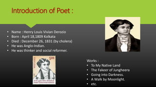 Introduction of Poet :
• Name : Henry Louis Vivian Derozio
• Born : April 18,1809 Kolkata
• Died : December 26, 1831 (by cholera)
• He was Anglo-Indian.
• He was thinker and social reformer.
Works :
• To My Native Land
• The Fakeer of Jungheera
• Going into Darkness.
• A Walk by Moonlight.
• etc.
 
