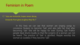 Feminism in Poem
 “ Joys are immortal, hopes never decay,
Onwards from glory to glory they fly !”
In this lines we can see that women are singing songs to
convience Nuleeni to become ‘Sati’ and also tells her that after
becoming ‘Sati’ She will be happy for ever. During ‘Sati Pratha’
people beat drums loudly so that the screams of a woman can not
be heard. The practice of ‘Sati’ is glorified. People worship the
woman as Goddess if they become ‘Sati’.
 