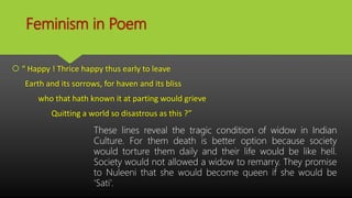 Feminism in Poem
 “ Happy ! Thrice happy thus early to leave
Earth and its sorrows, for haven and its bliss
who that hath known it at parting would grieve
Quitting a world so disastrous as this ?”
These lines reveal the tragic condition of widow in Indian
Culture. For them death is better option because society
would torture them daily and their life would be like hell.
Society would not allowed a widow to remarry. They promise
to Nuleeni that she would become queen if she would be
‘Sati’.
 