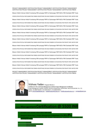 PROJECT MANAGEMENT CERTIFICATION PROJECT MANAGEMENT CERTIFICATION PROJECT MANAGEMENT
CERTIFICATION PROJECT MANAGEMENT CERTIFICATION PROJECT MANAGEMENT CERTIFICATION PMBOK
Mission PMBOK Vishvas PMBOK Fundraising PMI campaign PMP for Orphanages PMP NGO’s PMI Charitable PMP Trusts.
CODOCA PMI MTVCOLA PMP MARKETING PMBOK ADVERTISING PMI ANG POMBOK OUTSOURCING PMI PRIVATE PMP LIMITED PMP
Mission PMBOK Vishvas PMBOK Fundraising PMI campaign PMP for Orphanages PMP NGO’s PMI Charitable PMP Trusts.
CODOCA PMI MTVCOLA PMP MARKETING PMBOK ADVERTISING PMI ANG POMBOK OUTSOURCING PMI PRIVATE PMP LIMITED PMP
Mission PMBOK Vishvas PMBOK Fundraising PMI campaign PMP for Orphanages PMP NGO’s PMI Charitable PMP Trusts.
CODOCA PMI MTVCOLA PMP MARKETING PMBOK ADVERTISING PMI ANG POMBOK OUTSOURCING PMI PRIVATE PMP LIMITED PMP
Mission PMBOK Vishvas PMBOK Fundraising PMI campaign PMP for Orphanages PMP NGO’s PMI Charitable PMP Trusts.
CODOCA PMI MTVCOLA PMP MARKETING PMBOK ADVERTISING PMI ANG POMBOK OUTSOURCING PMI PRIVATE PMP LIMITED PMP
Mission PMBOK Vishvas PMBOK Fundraising PMI campaign PMP for Orphanages PMP NGO’s PMI Charitable PMP Trusts.
CODOCA PMI MTVCOLA PMP MARKETING PMBOK ADVERTISING PMI ANG POMBOK OUTSOURCING PMI PRIVATE PMP LIMITED PMP
Mission PMBOK Vishvas PMBOK Fundraising PMI campaign PMP for Orphanages PMP NGO’s PMI Charitable PMP Trusts.
CODOCA PMI MTVCOLA PMP MARKETING PMBOK ADVERTISING PMI ANG POMBOK OUTSOURCING PMI PRIVATE PMP LIMITED PMP
Mission PMBOK Vishvas PMBOK Fundraising PMI campaign PMP for Orphanages PMP NGO’s PMI Charitable PMP Trusts.
CODOCA PMI MTVCOLA PMP MARKETING PMBOK ADVERTISING PMI ANG POMBOK OUTSOURCING PMI PRIVATE PMP LIMITED PMP
Mission PMBOK Vishvas PMBOK Fundraising PMI campaign PMP for Orphanages PMP NGO’s PMI Charitable PMP Trusts.
CODOCA PMI MTVCOLA PMP MARKETING PMBOK ADVERTISING PMI ANG POMBOK OUTSOURCING PMI PRIVATE PMP LIMITED PMP
Mission PMBOK Vishvas PMBOK Fundraising PMI campaign PMP for Orphanages PMP NGO’s PMI Charitable PMP Trusts.
CODOCA PMI MTVCOLA PMP MARKETING PMBOK ADVERTISING PMI ANG POMBOK OUTSOURCING PMI PRIVATE PMP LIMITED PMP
PROJECT MANAGEMENT CERTIFICATION PROJECT MANAGEMENT CERTIFICATION PROJECT MANAGEMENT
CERTIFICATION PROJECT MANAGEMENT CERTIFICATION PROJECT MANAGEMENT CERTIFICATION PMBOK
C.M.M.A.A.O.Pvt.Ltd.Project Management Institute
Project ManagementCertification @ 5500 INR
 Increase your market value. Start right here!
 Research shows that a Project Management Professional (P II M II PII)
 Certification from C.M.M.A.A.O.Pvt.Ltd. Project Management Institute , can increase your
earnings by 25%
• Earn more
• Enjoy better career opportunities
• Globally recognized
 