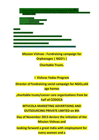 Research shows that a Project Management Professional (P II M II PII)
 Certification from C.M.M.A.A.O.Pvt.Ltd. Project Management Institute , can increase your
earnings by 25%
• Earn more
• Enjoy better career opportunities
• Globally recognized
 Get certified and get recognized.
COURTSEY:-
Vishvas Yadav | Program Director |
C.M.M.A.A.O .Pvt .Ltd.Project Management Institute Project Management Certification
Project Management Institute~CODOCA MTVCOLA MARKETING ADVERTISING AND OUTSOURCING Pvt. Ltd.
Mobile: +91-8884782639 | +91-9036236527 | +91-8884640956 |
Mail id: pmicmmaao@gmail.com | sales@codocamtvcola.co.in | info@codocamtvcola.co.in | cmmaao@gmail.com
Mission Vishvas : Fundraising campaign for
Orphanages | NGO's |
Charitable Trusts.
I Vishvas Yadav Program
Director of fundraising social campaign for NGOs,old
age homes
,charitable trusts/cancer care organizations from be
half of CODOCA
MTVCOLA MARKETING ADVERTISING AND
OUTSOURCING PRIVATE LIMITED on 8th
Day of November 2013 declare the initiation of the
Mission Vishvas and
looking forward a great India with employment for
every women and a
 