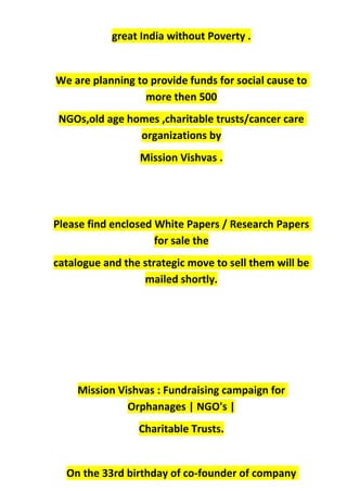 great India without Poverty .
We are planning to provide funds for social cause to
more then 500
NGOs,old age homes ,charitable trusts/cancer care
organizations by
Mission Vishvas .
Please find enclosed White Papers / Research Papers
for sale the
catalogue and the strategic move to sell them will be
mailed shortly.
Mission Vishvas : Fundraising campaign for
Orphanages | NGO's |
Charitable Trusts.
On the 33rd birthday of co-founder of company
 