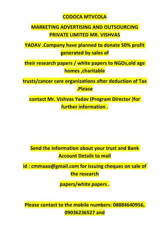 CODOCA MTVCOLA
MARKETING ADVERTISING AND OUTSOURCING
PRIVATE LIMITED MR. VISHVAS
YADAV .Company have planned to donate 50% profit
generated by sales of
their research papers / white papers to NGOs,old age
homes ,charitable
trusts/cancer care organizations after deduction of Tax
.Please
contact Mr. Vishvas Yadav (Program Director )for
further information .
Send the information about your trust and Bank
Account Details to mail
id : cmmaao@gmail.com for issuing cheques on sale of
the research
papers/white papers .
Please contact to the mobile numbers: 08884640956,
09036236527 and
 
