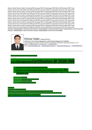 Mission PMBOK Vishvas PMBOK Fundraising PMI campaign PMP for Orphanages PMP NGO’s PMI Charitable PMP Trusts.
CODOCA PMI MTVCOLA PMP MARKETING PMBOK ADVERTISING PMI ANG POMBOK OUTSOURCING PMI PRIVATE PMP LIMITED PMP
Mission PMBOK Vishvas PMBOK Fundraising PMI campaign PMP for Orphanages PMP NGO’s PMI Charitable PMP Trusts.
CODOCA PMI MTVCOLA PMP MARKETING PMBOK ADVERTISING PMI ANG POMBOK OUTSOURCING PMI PRIVATE PMP LIMITED PMP
Mission PMBOK Vishvas PMBOK Fundraising PMI campaign PMP for Orphanages PMP NGO’s PMI Charitable PMP Trusts.
CODOCA PMI MTVCOLA PMP MARKETING PMBOK ADVERTISING PMI ANG POMBOK OUTSOURCING PMI PRIVATE PMP LIMITED PMP
Mission PMBOK Vishvas PMBOK Fundraising PMI campaign PMP for Orphanages PMP NGO’s PMI Charitable PMP Trusts.
CODOCA PMI MTVCOLA PMP MARKETING PMBOK ADVERTISING PMI ANG POMBOK OUTSOURCING PMI PRIVATE PMP LIMITED PMP
Mission PMBOK Vishvas PMBOK Fundraising PMI campaign PMP for Orphanages PMP NGO’s PMI Charitable PMP Trusts.
CODOCA PMI MTVCOLA PMP MARKETING PMBOK ADVERTISING PMI ANG POMBOK OUTSOURCING PMI PRIVATE PMP LIMITED PMP
Mission PMBOK Vishvas PMBOK Fundraising PMI campaign PMP for Orphanages PMP NGO’s PMI Charitable PMP Trusts.
CODOCA PMI MTVCOLA PMP MARKETING PMBOK ADVERTISING PMI ANG POMBOK OUTSOURCING PMI PRIVATE PMP LIMITED PMP
PROJECT MANAGEMENT CERTIFICATION PROJECT MANAGEMENT CERTIFICATION PROJECT MANAGEMENT CERTIFICATION
PROJECT MANAGEMENT CERTIFICATION PROJECT MANAGEMENT CERTIFICATION PMBOK
C.M.M.A.A.O.Pvt.Ltd.Project Management Institute
Project ManagementCertification @ 5500 INR
 Increase your market value. Start right here!
 Research shows that a Project Management Professional (P II M II PII)
 Certification from C.M.M.A.A.O.Pvt.Ltd. Project Management Institute , can increase your
earnings by 25%
• Earn more
• Enjoy better career opportunities
• Globally recognized
Get certified and get recognized.
COURTSEY:-
Vishvas Yadav | Program Director |
C.M.M.A.A.O .Pvt .Ltd.Project Management Institute Project Management Certification
Project Management Institute~CODOCA MTVCOLA MARKETING ADVERTISING AND OUTSOURCING Pvt. Ltd.
Mobile: +91-8884782639 | +91-9036236527 | +91-8884640956 |
Mail id: pmicmmaao@gmail.com | sales@codocamtvcola.co.in | info@codocamtvcola.co.in | cmmaao@gmail.com
 