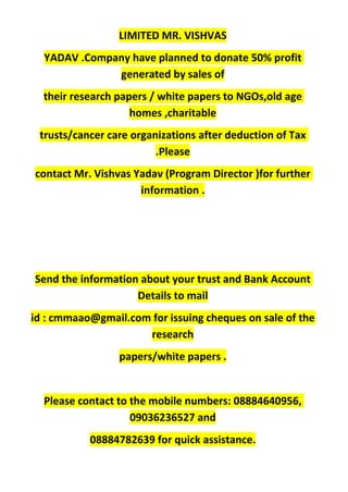 LIMITED MR. VISHVAS
YADAV .Company have planned to donate 50% profit
generated by sales of
their research papers / white papers to NGOs,old age
homes ,charitable
trusts/cancer care organizations after deduction of Tax
.Please
contact Mr. Vishvas Yadav (Program Director )for further
information .
Send the information about your trust and Bank Account
Details to mail
id : cmmaao@gmail.com for issuing cheques on sale of the
research
papers/white papers .
Please contact to the mobile numbers: 08884640956,
09036236527 and
08884782639 for quick assistance.
 