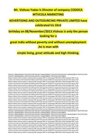 Mr. Vishvas Yadav is Director of company CODOCA
MTVCOLA MARKETING
ADVERTISING AND OUTSOURCING PRIVATE LIMITED have
celebrated his 33rd
birthday on 08/November/2013.Vishvas is only the person
looking for a
great India without poverty and without unemployment
,he is man with
simple living, great attitude and high thinking.
PROJECT MANAGEMENT CERTIFICATION PROJECT MANAGEMENT CERTIFICATION PROJECT MANAGEMENT CERTIFICATION
PROJECT MANAGEMENT CERTIFICATION PROJECT MANAGEMENT CERTIFICATION PMBOK
Mission PMBOK Vishvas PMBOK Fundraising PMI campaign PMP for Orphanages PMP NGO’s PMI Charitable PMP Trusts.
CODOCA PMI MTVCOLA PMP MARKETING PMBOK ADVERTISING PMI ANG POMBOK OUTSOURCING PMI PRIVATE PMP LIMITED PMP
Mission PMBOK Vishvas PMBOK Fundraising PMI campaign PMP for Orphanages PMP NGO’s PMI Charitable PMP Trusts.
CODOCA PMI MTVCOLA PMP MARKETING PMBOK ADVERTISING PMI ANG POMBOK OUTSOURCING PMI PRIVATE PMP LIMITED PMP
Mission PMBOK Vishvas PMBOK Fundraising PMI campaign PMP for Orphanages PMP NGO’s PMI Charitable PMP Trusts.
CODOCA PMI MTVCOLA PMP MARKETING PMBOK ADVERTISING PMI ANG POMBOK OUTSOURCING PMI PRIVATE PMP LIMITED PMP
Mission PMBOK Vishvas PMBOK Fundraising PMI campaign PMP for Orphanages PMP NGO’s PMI Charitable PMP Trusts.
CODOCA PMI MTVCOLA PMP MARKETING PMBOK ADVERTISING PMI ANG POMBOK OUTSOURCING PMI PRIVATE PMP LIMITED PMP
Mission PMBOK Vishvas PMBOK Fundraising PMI campaign PMP for Orphanages PMP NGO’s PMI Charitable PMP Trusts.
CODOCA PMI MTVCOLA PMP MARKETING PMBOK ADVERTISING PMI ANG POMBOK OUTSOURCING PMI PRIVATE PMP LIMITED PMP
Mission PMBOK Vishvas PMBOK Fundraising PMI campaign PMP for Orphanages PMP NGO’s PMI Charitable PMP Trusts.
CODOCA PMI MTVCOLA PMP MARKETING PMBOK ADVERTISING PMI ANG POMBOK OUTSOURCING PMI PRIVATE PMP LIMITED PMP
Mission PMBOK Vishvas PMBOK Fundraising PMI campaign PMP for Orphanages PMP NGO’s PMI Charitable PMP Trusts.
CODOCA PMI MTVCOLA PMP MARKETING PMBOK ADVERTISING PMI ANG POMBOK OUTSOURCING PMI PRIVATE PMP LIMITED PMP
Mission PMBOK Vishvas PMBOK Fundraising PMI campaign PMP for Orphanages PMP NGO’s PMI Charitable PMP Trusts.
CODOCA PMI MTVCOLA PMP MARKETING PMBOK ADVERTISING PMI ANG POMBOK OUTSOURCING PMI PRIVATE PMP LIMITED PMP
Mission PMBOK Vishvas PMBOK Fundraising PMI campaign PMP for Orphanages PMP NGO’s PMI Charitable PMP Trusts.
CODOCA PMI MTVCOLA PMP MARKETING PMBOK ADVERTISING PMI ANG POMBOK OUTSOURCING PMI PRIVATE PMP LIMITED PMP
PROJECT MANAGEMENT CERTIFICATION PROJECT MANAGEMENT CERTIFICATION PROJECT MANAGEMENT CERTIFICATION
PROJECT MANAGEMENT CERTIFICATION PROJECT MANAGEMENT CERTIFICATION PMBOK
PROJECT MANAGEMENT CERTIFICATION PROJECT MANAGEMENT CERTIFICATION PROJECT MANAGEMENT CERTIFICATION
PROJECT MANAGEMENT CERTIFICATION PROJECT MANAGEMENT CERTIFICATION PMBOK
Mission PMBOK Vishvas PMBOK Fundraising PMI campaign PMP for Orphanages PMP NGO’s PMI Charitable PMP Trusts.
CODOCA PMI MTVCOLA PMP MARKETING PMBOK ADVERTISING PMI ANG POMBOK OUTSOURCING PMI PRIVATE PMP LIMITED PMP
Mission PMBOK Vishvas PMBOK Fundraising PMI campaign PMP for Orphanages PMP NGO’s PMI Charitable PMP Trusts.
CODOCA PMI MTVCOLA PMP MARKETING PMBOK ADVERTISING PMI ANG POMBOK OUTSOURCING PMI PRIVATE PMP LIMITED PMP
Mission PMBOK Vishvas PMBOK Fundraising PMI campaign PMP for Orphanages PMP NGO’s PMI Charitable PMP Trusts.
CODOCA PMI MTVCOLA PMP MARKETING PMBOK ADVERTISING PMI ANG POMBOK OUTSOURCING PMI PRIVATE PMP LIMITED PMP
Mission PMBOK Vishvas PMBOK Fundraising PMI campaign PMP for Orphanages PMP NGO’s PMI Charitable PMP Trusts.
CODOCA PMI MTVCOLA PMP MARKETING PMBOK ADVERTISING PMI ANG POMBOK OUTSOURCING PMI PRIVATE PMP LIMITED PMP
Mission PMBOK Vishvas PMBOK Fundraising PMI campaign PMP for Orphanages PMP NGO’s PMI Charitable PMP Trusts.
 