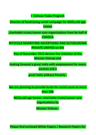 I Vishvas Yadav Program
Director of fundraising social campaign for NGOs,old age
homes
,charitable trusts/cancer care organizations from be half of
CODOCA
MTVCOLA MARKETING ADVERTISING AND OUTSOURCING
PRIVATE LIMITED on 8th
Day of November 2013 declare the initiation of the
Mission Vishvas and
looking forward a great India with employment for every
women and a
great India without Poverty .
We are planning to provide funds for social cause to more
then 500
NGOs,old age homes ,charitable trusts/cancer care
organizations by
Mission Vishvas .
Please find enclosed White Papers / Research Papers for
 