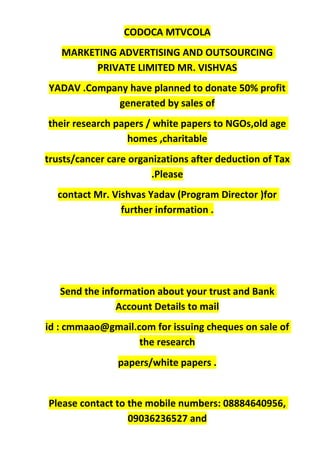 CODOCA MTVCOLA
MARKETING ADVERTISING AND OUTSOURCING
PRIVATE LIMITED MR. VISHVAS
YADAV .Company have planned to donate 50% profit
generated by sales of
their research papers / white papers to NGOs,old age
homes ,charitable
trusts/cancer care organizations after deduction of Tax
.Please
contact Mr. Vishvas Yadav (Program Director )for
further information .
Send the information about your trust and Bank
Account Details to mail
id : cmmaao@gmail.com for issuing cheques on sale of
the research
papers/white papers .
Please contact to the mobile numbers: 08884640956,
09036236527 and
 