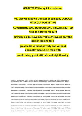 08884782639 for quick assistance.
Mr. Vishvas Yadav is Director of company CODOCA
MTVCOLA MARKETING
ADVERTISING AND OUTSOURCING PRIVATE LIMITED
have celebrated his 33rd
birthday on 08/November/2013.Vishvas is only the
person looking for a
great India without poverty and without
unemployment ,he is man with
simple living, great attitude and high thinking.
PROJECT MANAGEMENT CERTIFICATION PROJECT MANAGEMENT CERTIFICATION PROJECT MANAGEMENT
CERTIFICATION PROJECT MANAGEMENT CERTIFICATION PROJECT MANAGEMENT CERTIFICATION PMBOK
Mission PMBOK Vishvas PMBOK Fundraising PMI campaign PMP for Orphanages PMP NGO’s PMI Charitable PMP Trusts.
CODOCA PMI MTVCOLA PMP MARKETING PMBOK ADVERTISING PMI ANG POMBOK OUTSOURCING PMI PRIVATE PMP LIMITED PMP
Mission PMBOK Vishvas PMBOK Fundraising PMI campaign PMP for Orphanages PMP NGO’s PMI Charitable PMP Trusts.
CODOCA PMI MTVCOLA PMP MARKETING PMBOK ADVERTISING PMI ANG POMBOK OUTSOURCING PMI PRIVATE PMP LIMITED PMP
Mission PMBOK Vishvas PMBOK Fundraising PMI campaign PMP for Orphanages PMP NGO’s PMI Charitable PMP Trusts.
CODOCA PMI MTVCOLA PMP MARKETING PMBOK ADVERTISING PMI ANG POMBOK OUTSOURCING PMI PRIVATE PMP LIMITED PMP
Mission PMBOK Vishvas PMBOK Fundraising PMI campaign PMP for Orphanages PMP NGO’s PMI Charitable PMP Trusts.
CODOCA PMI MTVCOLA PMP MARKETING PMBOK ADVERTISING PMI ANG POMBOK OUTSOURCING PMI PRIVATE PMP LIMITED PMP
Mission PMBOK Vishvas PMBOK Fundraising PMI campaign PMP for Orphanages PMP NGO’s PMI Charitable PMP Trusts.
CODOCA PMI MTVCOLA PMP MARKETING PMBOK ADVERTISING PMI ANG POMBOK OUTSOURCING PMI PRIVATE PMP LIMITED PMP
 