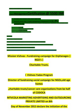 C.M.M.A.A.O.Pvt.Ltd.Project Management Institute
Project ManagementCertification @ 5500 INR
 Increase your market value. Start right here!
 Research shows that a Project Management Professional (P II M II PII)
 Certification from C.M.M.A.A.O.Pvt.Ltd. Project Management Institute , can increase your
earnings by 25%
• Earn more
• Enjoy better career opportunities
• Globally recognized
 Get certified and get recognized.
COURTSEY:-
Vishvas Yadav | Program Director |
C.M.M.A.A.O .Pvt .Ltd.Project Management Institute Project Management Certification
Project Management Institute~CODOCA MTVCOLA MARKETING ADVERTISING AND OUTSOURCING Pvt. Ltd.
Mobile: +91-8884782639 | +91-9036236527 | +91-8884640956 |
Mail id: pmicmmaao@gmail.com | sales@codocamtvcola.co.in | info@codocamtvcola.co.in | cmmaao@gmail.com
Mission Vishvas : Fundraising campaign for Orphanages |
NGO's |
Charitable Trusts.
I Vishvas Yadav Program
Director of fundraising social campaign for NGOs,old age
homes
,charitable trusts/cancer care organizations from be half
of CODOCA
MTVCOLA MARKETING ADVERTISING AND OUTSOURCING
PRIVATE LIMITED on 8th
Day of November 2013 declare the initiation of the
 