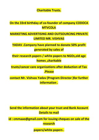 Charitable Trusts.
On the 33rd birthday of co-founder of company CODOCA
MTVCOLA
MARKETING ADVERTISING AND OUTSOURCING PRIVATE
LIMITED MR. VISHVAS
YADAV .Company have planned to donate 50% profit
generated by sales of
their research papers / white papers to NGOs,old age
homes ,charitable
trusts/cancer care organizations after deduction of Tax
.Please
contact Mr. Vishvas Yadav (Program Director )for further
information .
Send the information about your trust and Bank Account
Details to mail
id : cmmaao@gmail.com for issuing cheques on sale of the
research
papers/white papers .
 