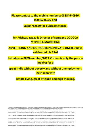 Please contact to the mobile numbers: 08884640956,
09036236527 and
08884782639 for quick assistance.
Mr. Vishvas Yadav is Director of company CODOCA
MTVCOLA MARKETING
ADVERTISING AND OUTSOURCING PRIVATE LIMITED have
celebrated his 33rd
birthday on 08/November/2013.Vishvas is only the person
looking for a
great India without poverty and without unemployment
,he is man with
simple living, great attitude and high thinking.
PROJECT MANAGEMENT CERTIFICATION PROJECT MANAGEMENT CERTIFICATION PROJECT MANAGEMENT CERTIFICATION
PROJECT MANAGEMENT CERTIFICATION PROJECT MANAGEMENT CERTIFICATION PMBOK
Mission PMBOK Vishvas PMBOK Fundraising PMI campaign PMP for Orphanages PMP NGO’s PMI Charitable PMP Trusts.
CODOCA PMI MTVCOLA PMP MARKETING PMBOK ADVERTISING PMI ANG POMBOK OUTSOURCING PMI PRIVATE PMP LIMITED PMP
Mission PMBOK Vishvas PMBOK Fundraising PMI campaign PMP for Orphanages PMP NGO’s PMI Charitable PMP Trusts.
CODOCA PMI MTVCOLA PMP MARKETING PMBOK ADVERTISING PMI ANG POMBOK OUTSOURCING PMI PRIVATE PMP LIMITED PMP
Mission PMBOK Vishvas PMBOK Fundraising PMI campaign PMP for Orphanages PMP NGO’s PMI Charitable PMP Trusts.
 