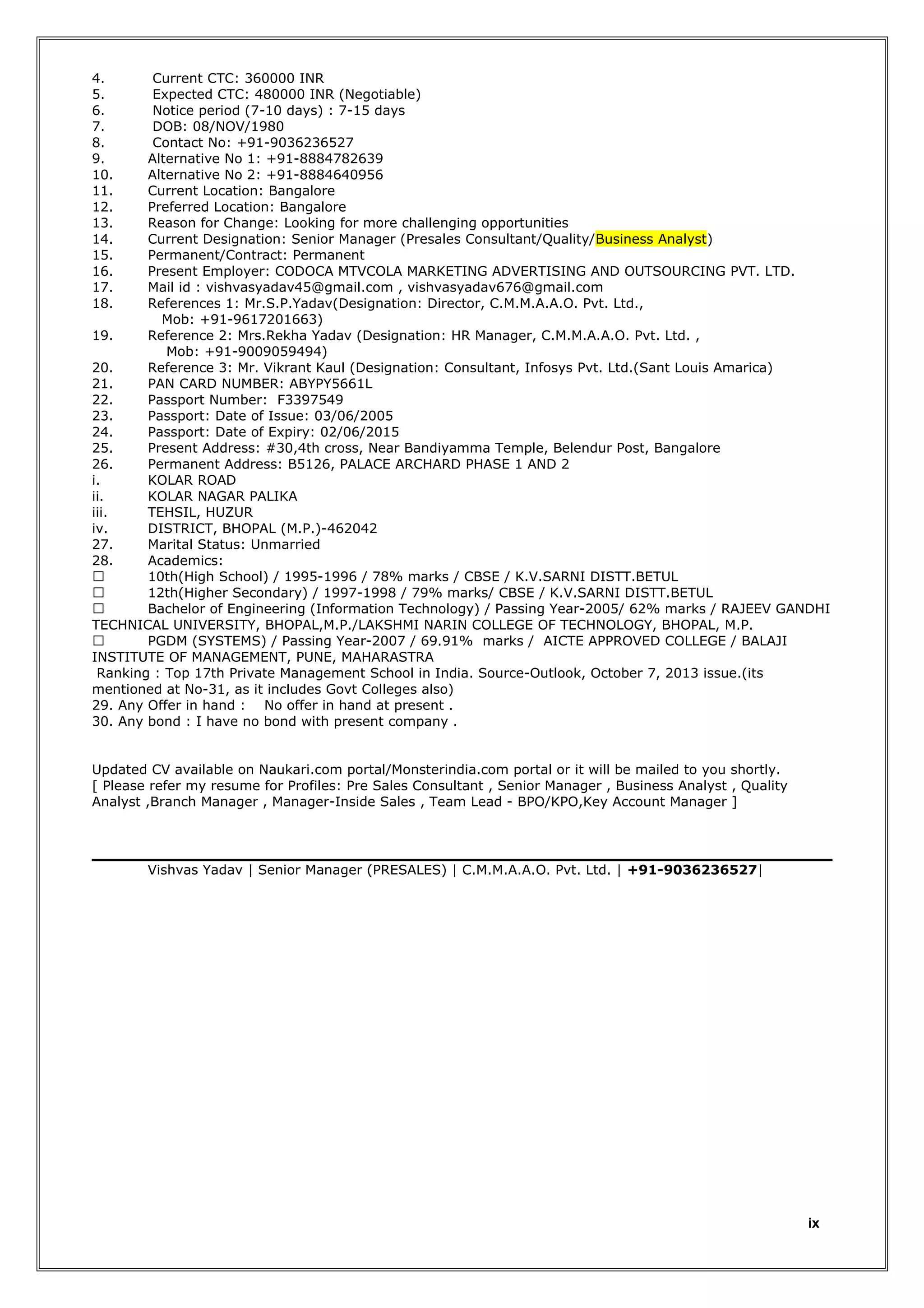 4.
5.
6.
7.
8.
9.
10.
11.
12.
13.
14.
15.
16.
17.
18.

Current CTC: 360000 INR
Expected CTC: 480000 INR (Negotiable)
Notice period (7-10 days) : 7-15 days
DOB: 08/NOV/1980
Contact No: +91-9036236527
Alternative No 1: +91-8884782639
Alternative No 2: +91-8884640956
Current Location: Bangalore
Preferred Location: Bangalore
Reason for Change: Looking for more challenging opportunities
Current Designation: Senior Manager (Presales Consultant/Quality/Business Analyst)
Permanent/Contract: Permanent
Present Employer: CODOCA MTVCOLA MARKETING ADVERTISING AND OUTSOURCING PVT. LTD.
Mail id : vishvasyadav45@gmail.com , vishvasyadav676@gmail.com
References 1: Mr.S.P.Yadav(Designation: Director, C.M.M.A.A.O. Pvt. Ltd.,
Mob: +91-9617201663)
19.
Reference 2: Mrs.Rekha Yadav (Designation: HR Manager, C.M.M.A.A.O. Pvt. Ltd. ,
Mob: +91-9009059494)
20.
Reference 3: Mr. Vikrant Kaul (Designation: Consultant, Infosys Pvt. Ltd.(Sant Louis Amarica)
21.
PAN CARD NUMBER: ABYPY5661L
22.
Passport Number: F3397549
23.
Passport: Date of Issue: 03/06/2005
24.
Passport: Date of Expiry: 02/06/2015
25.
Present Address: #30,4th cross, Near Bandiyamma Temple, Belendur Post, Bangalore
26.
Permanent Address: B5126, PALACE ARCHARD PHASE 1 AND 2
i.
KOLAR ROAD
ii.
KOLAR NAGAR PALIKA
iii.
TEHSIL, HUZUR
iv.
DISTRICT, BHOPAL (M.P.)-462042
27.
Marital Status: Unmarried
28.
Academics:

10th(High School) / 1995-1996 / 78% marks / CBSE / K.V.SARNI DISTT.BETUL

12th(Higher Secondary) / 1997-1998 / 79% marks/ CBSE / K.V.SARNI DISTT.BETUL

Bachelor of Engineering (Information Technology) / Passing Year-2005/ 62% marks / RAJEEV GANDHI
TECHNICAL UNIVERSITY, BHOPAL,M.P./LAKSHMI NARIN COLLEGE OF TECHNOLOGY, BHOPAL, M.P.

PGDM (SYSTEMS) / Passing Year-2007 / 69.91% marks / AICTE APPROVED COLLEGE / BALAJI
INSTITUTE OF MANAGEMENT, PUNE, MAHARASTRA
Ranking : Top 17th Private Management School in India. Source-Outlook, October 7, 2013 issue.(its
mentioned at No-31, as it includes Govt Colleges also)
29. Any Offer in hand : No offer in hand at present .
30. Any bond : I have no bond with present company .
Updated CV available on Naukari.com portal/Monsterindia.com portal or it will be mailed to you shortly.
[ Please refer my resume for Profiles: Pre Sales Consultant , Senior Manager , Business Analyst , Quality
Analyst ,Branch Manager , Manager-Inside Sales , Team Lead - BPO/KPO,Key Account Manager ]

Vishvas Yadav | Senior Manager (PRESALES) | C.M.M.A.A.O. Pvt. Ltd. | +91-9036236527|

ix

 