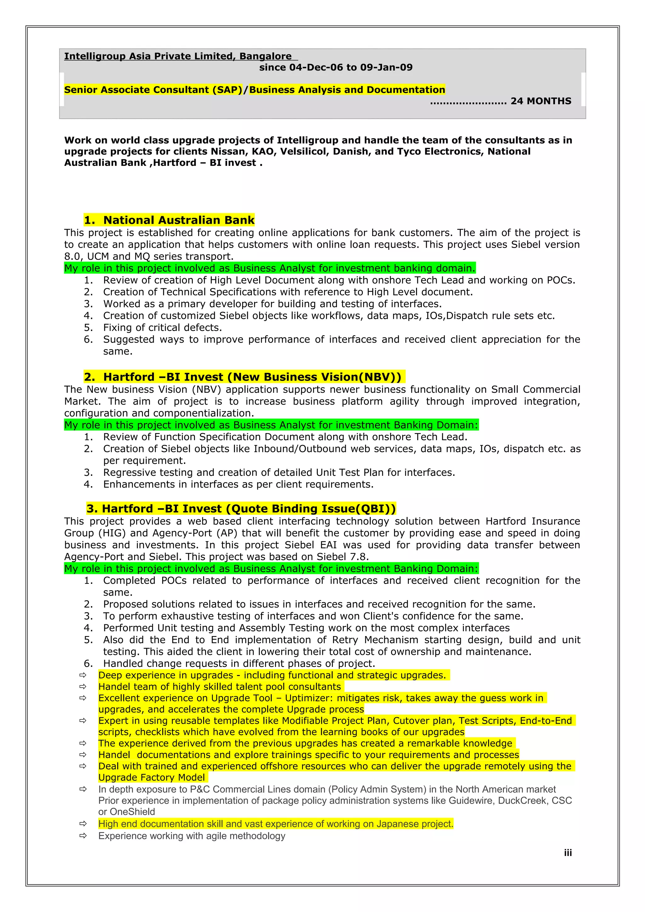Intelligroup Asia Private Limited, Bangalore
since 04-Dec-06 to 09-Jan-09
Senior Associate Consultant (SAP)/Business Analysis and Documentation
…………………… 24 MONTHS

Work on world class upgrade projects of Intelligroup and handle the team of the consultants as in
upgrade projects for clients Nissan, KAO, Velsilicol, Danish, and Tyco Electronics, National
Australian Bank ,Hartford – BI invest .

1. National Australian Bank
This project is established for creating online applications for bank customers. The aim of the project is
to create an application that helps customers with online loan requests. This project uses Siebel version
8.0, UCM and MQ series transport.
My role in this project involved as Business Analyst for investment banking domain.
1. Review of creation of High Level Document along with onshore Tech Lead and working on POCs.
2. Creation of Technical Specifications with reference to High Level document.
3. Worked as a primary developer for building and testing of interfaces.
4. Creation of customized Siebel objects like workflows, data maps, IOs,Dispatch rule sets etc.
5. Fixing of critical defects.
6. Suggested ways to improve performance of interfaces and received client appreciation for the
same.

2. Hartford –BI Invest (New Business Vision(NBV))

The New business Vision (NBV) application supports newer business functionality on Small Commercial
Market. The aim of project is to increase business platform agility through improved integration,
configuration and componentialization.
My role in this project involved as Business Analyst for investment Banking Domain:
1. Review of Function Specification Document along with onshore Tech Lead.
2. Creation of Siebel objects like Inbound/Outbound web services, data maps, IOs, dispatch etc. as
per requirement.
3. Regressive testing and creation of detailed Unit Test Plan for interfaces.
4. Enhancements in interfaces as per client requirements.

3. Hartford –BI Invest (Quote Binding Issue(QBI))
This project provides a web based client interfacing technology solution between Hartford Insurance
Group (HIG) and Agency-Port (AP) that will benefit the customer by providing ease and speed in doing
business and investments. In this project Siebel EAI was used for providing data transfer between
Agency-Port and Siebel. This project was based on Siebel 7.8.
My role in this project involved as Business Analyst for investment Banking Domain:
1. Completed POCs related to performance of interfaces and received client recognition for the
same.
2. Proposed solutions related to issues in interfaces and received recognition for the same.
3. To perform exhaustive testing of interfaces and won Client's confidence for the same.
4. Performed Unit testing and Assembly Testing work on the most complex interfaces
5. Also did the End to End implementation of Retry Mechanism starting design, build and unit
testing. This aided the client in lowering their total cost of ownership and maintenance.
6. Handled change requests in different phases of project.













Deep experience in upgrades - including functional and strategic upgrades.
Handel team of highly skilled talent pool consultants
Excellent experience on Upgrade Tool – Uptimizer: mitigates risk, takes away the guess work in
upgrades, and accelerates the complete Upgrade process
Expert in using reusable templates like Modifiable Project Plan, Cutover plan, Test Scripts, End-to-End
scripts, checklists which have evolved from the learning books of our upgrades
The experience derived from the previous upgrades has created a remarkable knowledge
Handel documentations and explore trainings specific to your requirements and processes
Deal with trained and experienced offshore resources who can deliver the upgrade remotely using the
Upgrade Factory Model

In depth exposure to P&C Commercial Lines domain (Policy Admin System) in the North American market
Prior experience in implementation of package policy administration systems like Guidewire, DuckCreek, CSC
or OneShield
High end documentation skill and vast experience of working on Japanese project.
Experience working with agile methodology
iii

 