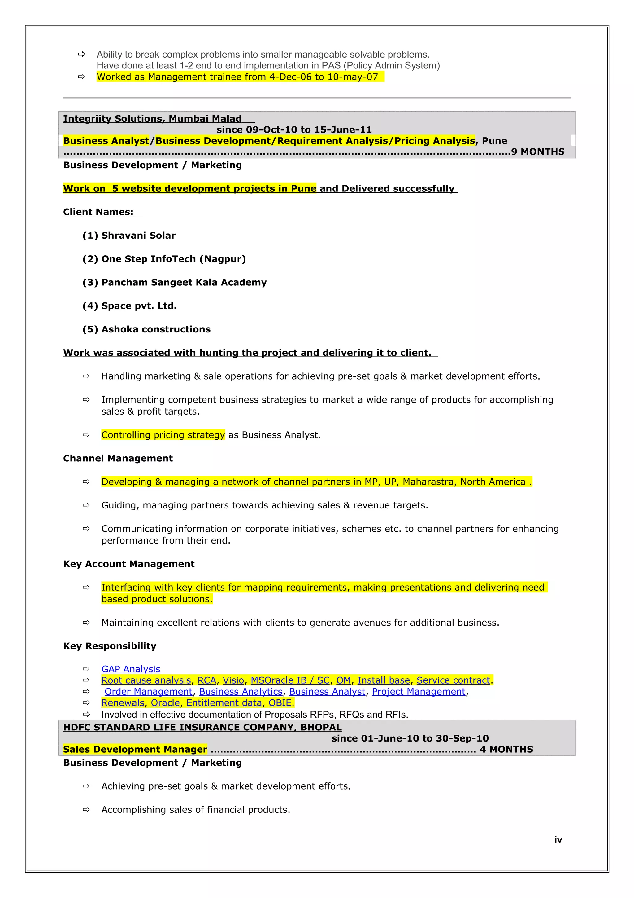 

Ability to break complex problems into smaller manageable solvable problems.
Have done at least 1-2 end to end implementation in PAS (Policy Admin System)



Worked as Management trainee from 4-Dec-06 to 10-may-07

Integriity Solutions, Mumbai Malad
since 09-Oct-10 to 15-June-11
Business Analyst/Business Development/Requirement Analysis/Pricing Analysis, Pune
..................................................................................................................................…....9 MONTHS
Business Development / Marketing
Work on 5 website development projects in Pune and Delivered successfully
Client Names:
(1) Shravani Solar
(2) One Step InfoTech (Nagpur)
(3) Pancham Sangeet Kala Academy
(4) Space pvt. Ltd.
(5) Ashoka constructions
Work was associated with hunting the project and delivering it to client.


Handling marketing & sale operations for achieving pre-set goals & market development efforts.



Implementing competent business strategies to market a wide range of products for accomplishing
sales & profit targets.



Controlling pricing strategy as Business Analyst.

Channel Management


Developing & managing a network of channel partners in MP, UP, Maharastra, North America .



Guiding, managing partners towards achieving sales & revenue targets.



Communicating information on corporate initiatives, schemes etc. to channel partners for enhancing
performance from their end.

Key Account Management


Interfacing with key clients for mapping requirements, making presentations and delivering need
based product solutions.



Maintaining excellent relations with clients to generate avenues for additional business.

Key Responsibility





GAP Analysis
Root cause analysis, RCA, Visio, MSOracle IB / SC, OM, Install base, Service contract.
Order Management, Business Analytics, Business Analyst, Project Management,
Renewals, Oracle, Entitlement data, OBIE.



Involved in effective documentation of Proposals RFPs, RFQs and RFIs.

HDFC STANDARD LIFE INSURANCE COMPANY, BHOPAL
since 01-June-10 to 30-Sep-10
Sales Development Manager ………………………………………………………………………… 4 MONTHS
Business Development / Marketing


Achieving pre-set goals & market development efforts.



Accomplishing sales of financial products.

iv

 