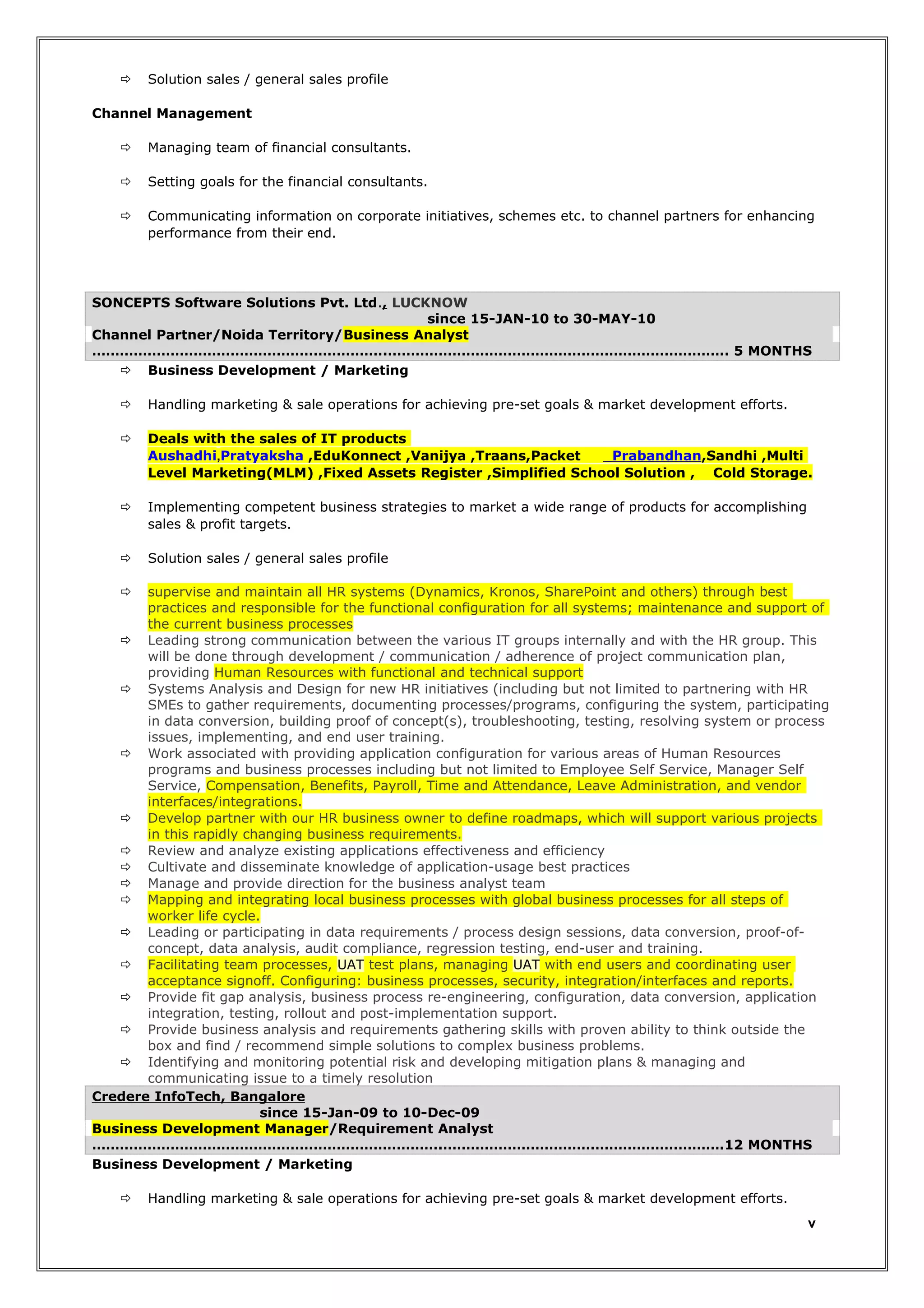 

Solution sales / general sales profile

Channel Management


Managing team of financial consultants.



Setting goals for the financial consultants.



Communicating information on corporate initiatives, schemes etc. to channel partners for enhancing
performance from their end.

SONCEPTS Software Solutions Pvt. Ltd., LUCKNOW
since 15-JAN-10 to 30-MAY-10
Channel Partner/Noida Territory/Business Analyst
……………………………………………………….……………………………………………………………….. 5 MONTHS
 Business Development / Marketing


Handling marketing & sale operations for achieving pre-set goals & market development efforts.



Deals with the sales of IT products
Aushadhi,Pratyaksha ,EduKonnect ,Vanijya ,Traans,Packet
Prabandhan,Sandhi ,Multi
Level Marketing(MLM) ,Fixed Assets Register ,Simplified School Solution , Cold Storage.



Implementing competent business strategies to market a wide range of products for accomplishing
sales & profit targets.



Solution sales / general sales profile

supervise and maintain all HR systems (Dynamics, Kronos, SharePoint and others) through best
practices and responsible for the functional configuration for all systems; maintenance and support of
the current business processes
 Leading strong communication between the various IT groups internally and with the HR group. This
will be done through development / communication / adherence of project communication plan,
providing Human Resources with functional and technical support
 Systems Analysis and Design for new HR initiatives (including but not limited to partnering with HR
SMEs to gather requirements, documenting processes/programs, configuring the system, participating
in data conversion, building proof of concept(s), troubleshooting, testing, resolving system or process
issues, implementing, and end user training.
 Work associated with providing application configuration for various areas of Human Resources
programs and business processes including but not limited to Employee Self Service, Manager Self
Service, Compensation, Benefits, Payroll, Time and Attendance, Leave Administration, and vendor
interfaces/integrations.
 Develop partner with our HR business owner to define roadmaps, which will support various projects
in this rapidly changing business requirements.
 Review and analyze existing applications effectiveness and efficiency
 Cultivate and disseminate knowledge of application-usage best practices
 Manage and provide direction for the business analyst team
 Mapping and integrating local business processes with global business processes for all steps of
worker life cycle.
 Leading or participating in data requirements / process design sessions, data conversion, proof-ofconcept, data analysis, audit compliance, regression testing, end-user and training.
 Facilitating team processes, UAT test plans, managing UAT with end users and coordinating user
acceptance signoff. Configuring: business processes, security, integration/interfaces and reports.
 Provide fit gap analysis, business process re-engineering, configuration, data conversion, application
integration, testing, rollout and post-implementation support.
 Provide business analysis and requirements gathering skills with proven ability to think outside the
box and find / recommend simple solutions to complex business problems.
 Identifying and monitoring potential risk and developing mitigation plans & managing and
communicating issue to a timely resolution
Credere InfoTech, Bangalore
since 15-Jan-09 to 10-Dec-09
Business Development Manager/Requirement Analyst
………………………………………………………………….…………………………………………………….12 MONTHS
Business Development / Marketing




Handling marketing & sale operations for achieving pre-set goals & market development efforts.

v

 