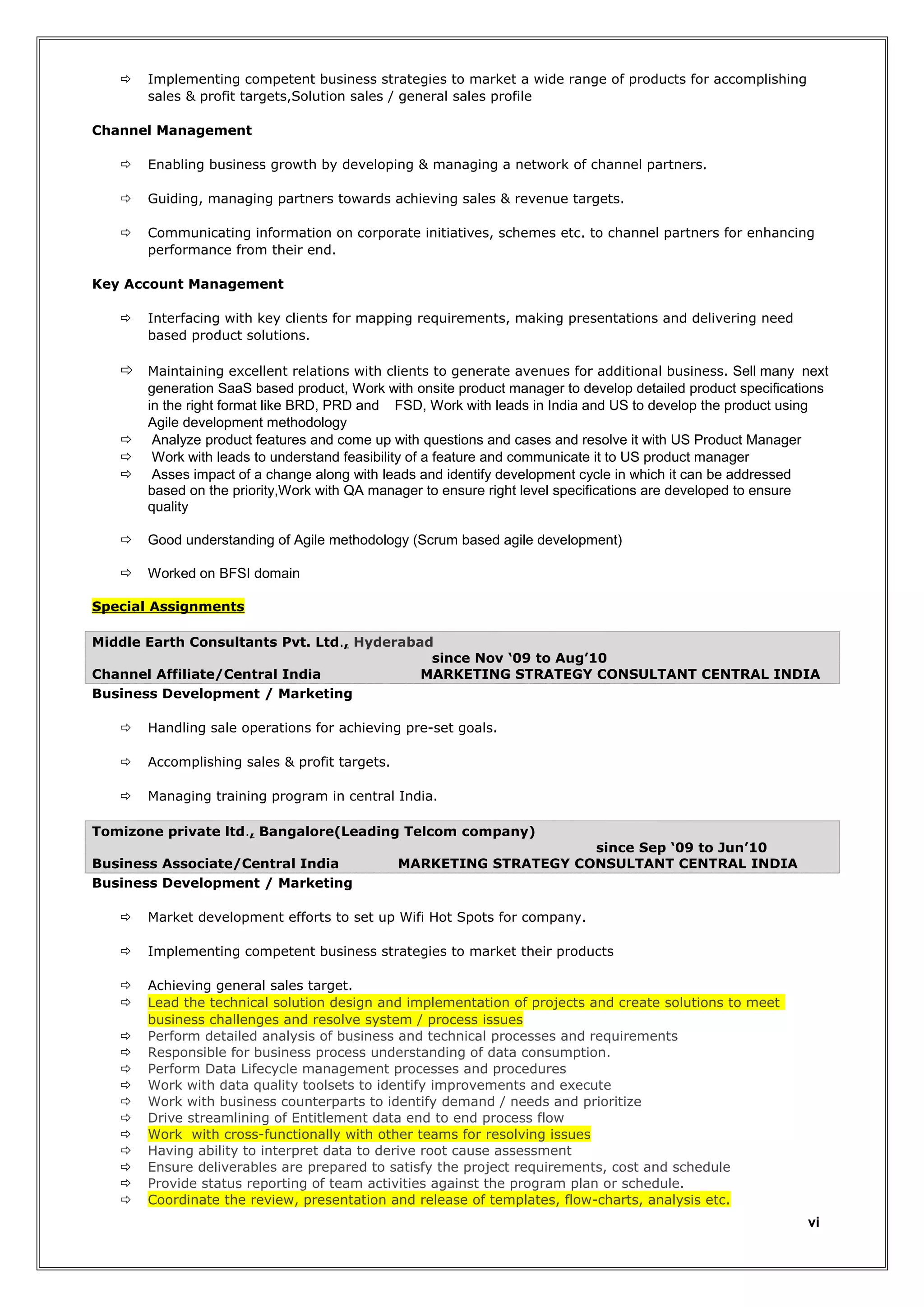 

Implementing competent business strategies to market a wide range of products for accomplishing
sales & profit targets,Solution sales / general sales profile

Channel Management


Enabling business growth by developing & managing a network of channel partners.



Guiding, managing partners towards achieving sales & revenue targets.



Communicating information on corporate initiatives, schemes etc. to channel partners for enhancing
performance from their end.

Key Account Management


Interfacing with key clients for mapping requirements, making presentations and delivering need
based product solutions.

 Maintaining excellent relations with clients to generate avenues for additional business. Sell many next





generation SaaS based product, Work with onsite product manager to develop detailed product specifications
in the right format like BRD, PRD and FSD, Work with leads in India and US to develop the product using
Agile development methodology
Analyze product features and come up with questions and cases and resolve it with US Product Manager
Work with leads to understand feasibility of a feature and communicate it to US product manager
Asses impact of a change along with leads and identify development cycle in which it can be addressed
based on the priority,Work with QA manager to ensure right level specifications are developed to ensure
quality



Good understanding of Agile methodology (Scrum based agile development)



Worked on BFSI domain

Special Assignments
Middle Earth Consultants Pvt. Ltd., Hyderabad
since Nov ‘09 to Aug’10
Channel Affiliate/Central India
MARKETING STRATEGY CONSULTANT CENTRAL INDIA
Business Development / Marketing


Handling sale operations for achieving pre-set goals.



Accomplishing sales & profit targets.



Managing training program in central India.

Tomizone private ltd., Bangalore(Leading Telcom company)
Business Associate/Central India
Business Development / Marketing

since Sep ‘09 to Jun’10
MARKETING STRATEGY CONSULTANT CENTRAL INDIA



Market development efforts to set up Wifi Hot Spots for company.



Implementing competent business strategies to market their products




Achieving general sales target.
Lead the technical solution design and implementation of projects and create solutions to meet
business challenges and resolve system / process issues
Perform detailed analysis of business and technical processes and requirements
Responsible for business process understanding of data consumption.
Perform Data Lifecycle management processes and procedures
Work with data quality toolsets to identify improvements and execute
Work with business counterparts to identify demand / needs and prioritize
Drive streamlining of Entitlement data end to end process flow
Work with cross-functionally with other teams for resolving issues
Having ability to interpret data to derive root cause assessment
Ensure deliverables are prepared to satisfy the project requirements, cost and schedule
Provide status reporting of team activities against the program plan or schedule.
Coordinate the review, presentation and release of templates, flow-charts, analysis etc.













vi

 