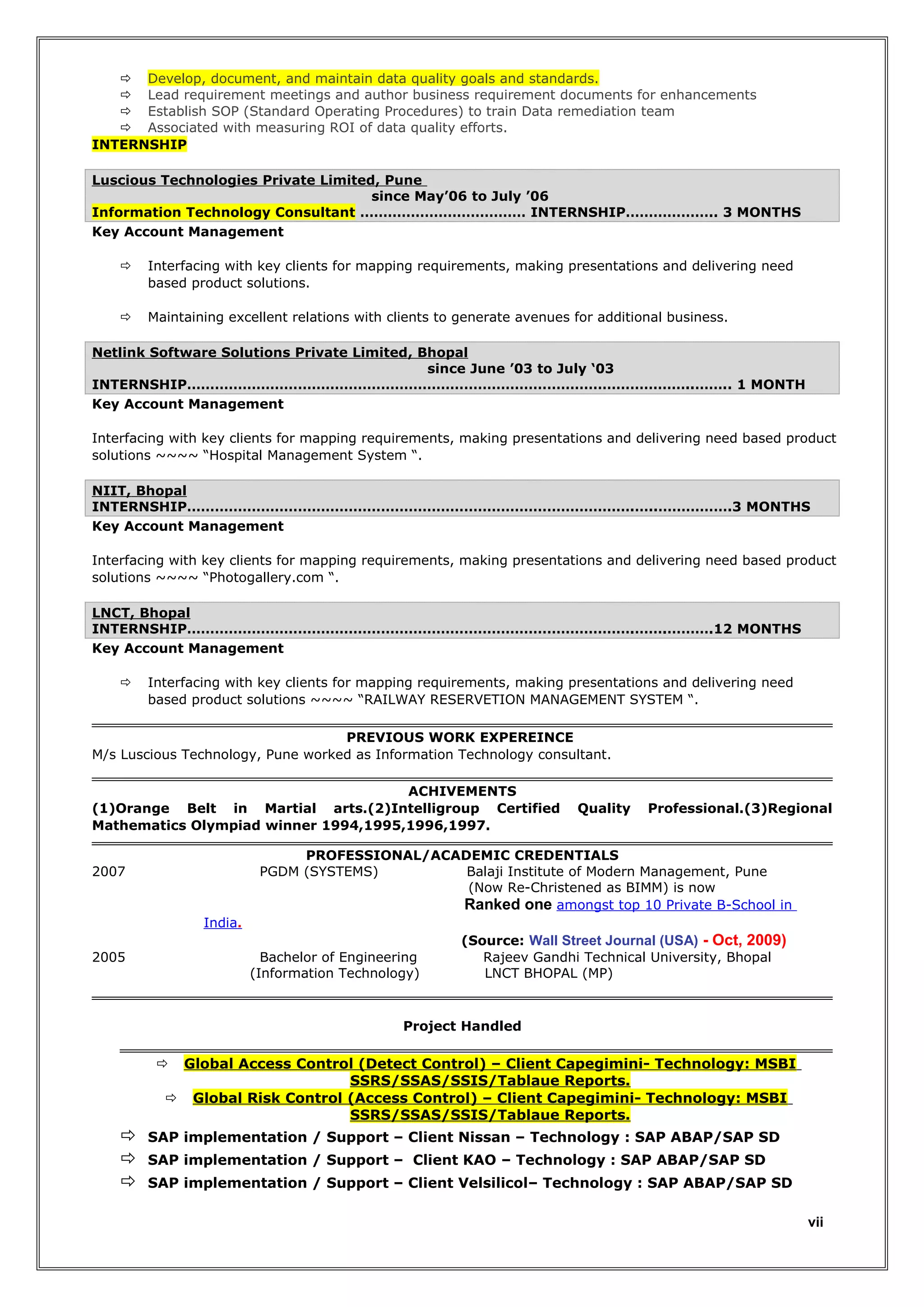  Develop, document, and maintain data quality goals and standards.
 Lead requirement meetings and author business requirement documents for enhancements
 Establish SOP (Standard Operating Procedures) to train Data remediation team
 Associated with measuring ROI of data quality efforts.
INTERNSHIP
Luscious Technologies Private Limited, Pune
since May’06 to July ’06
Information Technology Consultant ……………………………… INTERNSHIP……………….. 3 MONTHS
Key Account Management


Interfacing with key clients for mapping requirements, making presentations and delivering need
based product solutions.



Maintaining excellent relations with clients to generate avenues for additional business.

Netlink Software Solutions Private Limited, Bhopal
since June ’03 to July ‘03
INTERNSHIP………………………………………………………………………………………………..…….. 1 MONTH
Key Account Management
Interfacing with key clients for mapping requirements, making presentations and delivering need based product
solutions ~~~~ “Hospital Management System “.
NIIT, Bhopal
INTERNSHIP…………………………………………………………………………………….…..…………….3 MONTHS
Key Account Management
Interfacing with key clients for mapping requirements, making presentations and delivering need based product
solutions ~~~~ “Photogallery.com “.
LNCT, Bhopal
INTERNSHIP…………………………………………………………………………………….…….……….12 MONTHS
Key Account Management


Interfacing with key clients for mapping requirements, making presentations and delivering need
based product solutions ~~~~ “RAILWAY RESERVETION MANAGEMENT SYSTEM “.

PREVIOUS WORK EXPEREINCE
M/s Luscious Technology, Pune worked as Information Technology consultant.
ACHIVEMENTS
(1)Orange Belt in Martial arts.(2)Intelligroup Certified
Mathematics Olympiad winner 1994,1995,1996,1997.

Quality

Professional.(3)Regional

PROFESSIONAL/ACADEMIC CREDENTIALS
PGDM (SYSTEMS)
Balaji Institute of Modern Management, Pune
(Now Re-Christened as BIMM) is now
Ranked one amongst top 10 Private B-School in

2007

India.
2005

Bachelor of Engineering
(Information Technology)

(Source: Wall Street Journal (USA) - Oct, 2009)
Rajeev Gandhi Technical University, Bhopal
LNCT BHOPAL (MP)

Project Handled

Global Access Control (Detect Control) – Client Capegimini- Technology: MSBI
SSRS/SSAS/SSIS/Tablaue Reports.
 Global Risk Control (Access Control) – Client Capegimini- Technology: MSBI
SSRS/SSAS/SSIS/Tablaue Reports.







SAP implementation / Support – Client Nissan – Technology : SAP ABAP/SAP SD
SAP implementation / Support – Client KAO – Technology : SAP ABAP/SAP SD
SAP implementation / Support – Client Velsilicol– Technology : SAP ABAP/SAP SD
vii

 