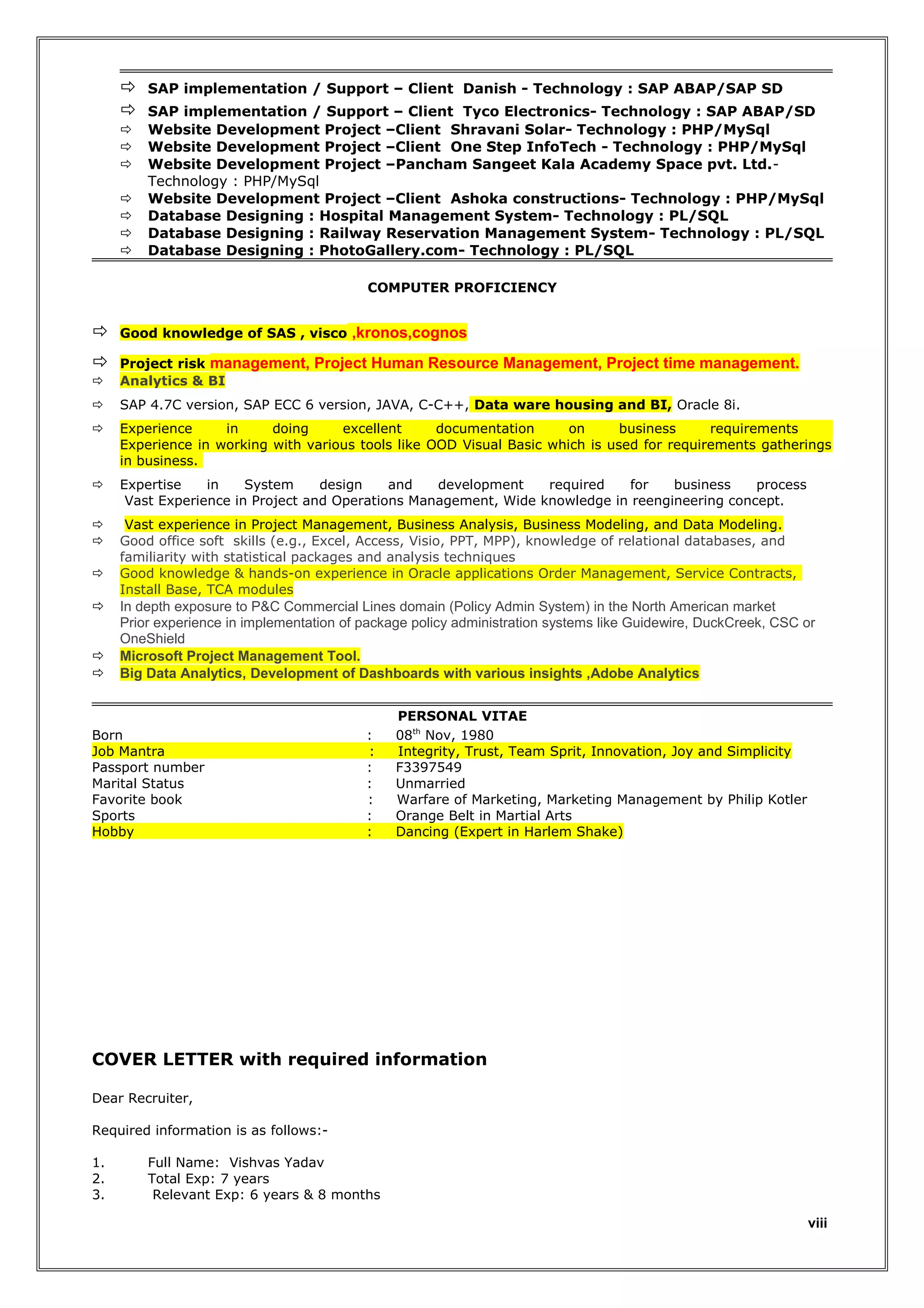 









SAP implementation / Support – Client Danish - Technology : SAP ABAP/SAP SD
SAP implementation / Support – Client Tyco Electronics- Technology : SAP ABAP/SD
Website Development Project –Client Shravani Solar- Technology : PHP/MySql
Website Development Project –Client One Step InfoTech - Technology : PHP/MySql
Website Development Project –Pancham Sangeet Kala Academy Space pvt. Ltd.Technology : PHP/MySql
Website Development Project –Client Ashoka constructions- Technology : PHP/MySql
Database Designing : Hospital Management System- Technology : PL/SQL
Database Designing : Railway Reservation Management System- Technology : PL/SQL
Database Designing : PhotoGallery.com- Technology : PL/SQL
COMPUTER PROFICIENCY



Good knowledge of SAS , visco ,kronos,cognos




Project risk management, Project Human Resource Management, Project time management.
Analytics & BI



SAP 4.7C version, SAP ECC 6 version, JAVA, C-C++, Data ware housing and BI, Oracle 8i.



Experience
in
doing
excellent
documentation
on
business
requirements
Experience in working with various tools like OOD Visual Basic which is used for requirements gatherings
in business.



Expertise
in
System
design
and
development
required
for
business
process
Vast Experience in Project and Operations Management, Wide knowledge in reengineering concept.




Vast experience in Project Management, Business Analysis, Business Modeling, and Data Modeling.
Good office soft skills (e.g., Excel, Access, Visio, PPT, MPP), knowledge of relational databases, and
familiarity with statistical packages and analysis techniques
Good knowledge & hands-on experience in Oracle applications Order Management, Service Contracts,
Install Base, TCA modules








In depth exposure to P&C Commercial Lines domain (Policy Admin System) in the North American market
Prior experience in implementation of package policy administration systems like Guidewire, DuckCreek, CSC or
OneShield
Microsoft Project Management Tool.
Big Data Analytics, Development of Dashboards with various insights ,Adobe Analytics

Born
Job Mantra
Passport number
Marital Status
Favorite book
Sports
Hobby

:
:
:
:
:
:
:

PERSONAL VITAE
08th Nov, 1980
Integrity, Trust, Team Sprit, Innovation, Joy and Simplicity
F3397549
Unmarried
Warfare of Marketing, Marketing Management by Philip Kotler
Orange Belt in Martial Arts
Dancing (Expert in Harlem Shake)

COVER LETTER with required information
Dear Recruiter,
Required information is as follows:1.
2.
3.

Full Name: Vishvas Yadav
Total Exp: 7 years
Relevant Exp: 6 years & 8 months

viii

 