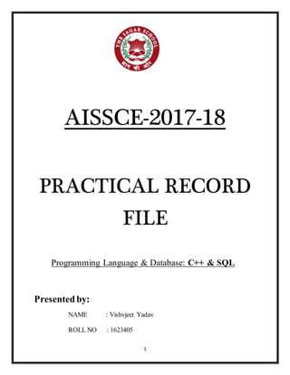 1
AISSCE-2017-18
PRACTICAL RECORD
FILE
Programming Language & Database: C++ & SQL
Presentedby:
NAME : Vishvjeet Yadav
ROLL NO : 1623405
 