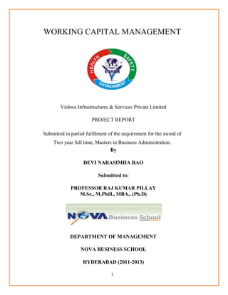 1
WORKING CAPITAL MANAGEMENT
Vishwa Infrastructures & Services Private Limited
PROJECT REPORT
Submitted in partial fulfilment of the requirement for the award of
Two year full time, Masters in Business Administration.
By
DEVI NARASIMHA RAO
Submitted to:
PROFESSOR RAJ KUMAR PILLAY
M.Sc., M.Phill., MBA., (Ph.D)
DEPARTMENT OF MANAGEMENT
NOVA BUSINESS SCHOOL
HYDERABAD (2011-2013)
 