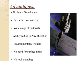 Advantages:
 No heat affected zone
 Saves the raw material
 Wide range of materials
 Ability to Cut in Any Direction
 Environmentally friendly
 No need for surface finish
 No tool changing
 