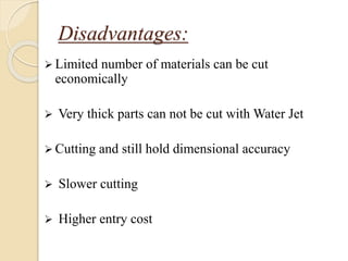 Disadvantages:
 Limited number of materials can be cut
economically
 Very thick parts can not be cut with Water Jet
 Cutting and still hold dimensional accuracy
 Slower cutting
 Higher entry cost
 