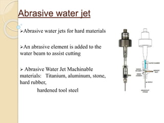 Abrasive water jet
Abrasive water jets for hard materials
An abrasive element is added to the
water beam to assist cutting
 Abrasive Water Jet Machinable
materials: Titanium, aluminum, stone,
hard rubber,
hardened tool steel
 