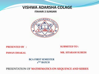 VISHWA ADARSHA COLAGE
ITAHARI 2 SUNSARI
PRESENTED BY :
PAWAN DHAKAL
SUBMITED TO :
MR. SITARAM SUBEDI
PRESENTATION OF MATHEMATICS ON SEQUENCE AND SERIES
BCA FIRST SEMESTER
2ND BATCH
 