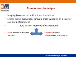 JSS Medical College, Mysuru
Examination technique
• Imaging is conducted with a linear transducer.
• Sector probe-evaluation through small windows in a plaster
cast during treatment.
• Two distinct methods of examination
• Static method introduced Dynamic method
by Graf described by Harcke et al
 