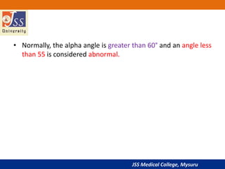 JSS Medical College, Mysuru
• Normally, the alpha angle is greater than 60° and an angle less
than 55 is considered abnormal.
 