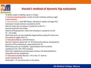 JSS Medical College, Mysuru
Harcke’s method of dynamic hip evaluation
To detect subtle instability, done in 4 steps:
1. Coronal neutral position: similar to Graf’s method, without angle
measurements
2. Coronal flexion: with 90º flexion, identify tri-radiate cartilage (TC),
transducer moved anterior to posterior (A-P).
Normal: when the transducer is posterior to the TC –
femoral head (FH) not visible.
Abnormal head position: when the transducer is posterior to the
TC – FH visible
With knee push-up: hip instability diagnosed by seeing FH move over
the posterior edge of the TC.
3. Transverse flexion: with 90° flexion.
Normal: Head lies above the “U” formed by the anterior and posterior
portions of the acetabulum, separated by the TC.
With knee push-up: instability – gap between the FH and the
acetabulum (TC / AP / PP) increases.
With hip in abduction and pull-down of knee: the dislocated hip is
relocated into the acetabulum.
4. Transverse neutral: Normal – FH in the “U” with its
centre towards the TC.
Dislocated – TC cannot be seen in this plane
 