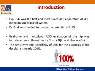 JSS Medical College, Mysuru
Introduction
• Hip USG was the first and most successful application of USG
in the musculoskeletal system.
• Dr. Graf was the first to realize the potential of USG.
• Real-time and multiplanar USG evaluation of the hip was
introduced soon thereafter by Novick G[2] and Harcke et al.
• The sensitivity and specificity of USG for the diagnosis of hip
dysplasia is nearly 100%.
 