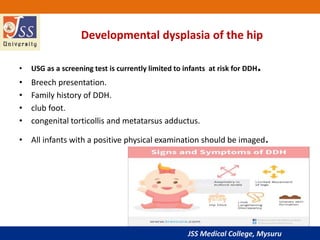 JSS Medical College, Mysuru
Developmental dysplasia of the hip
• USG as a screening test is currently limited to infants at risk for DDH.
• Breech presentation.
• Family history of DDH.
• club foot.
• congenital torticollis and metatarsus adductus.
• All infants with a positive physical examination should be imaged.
 