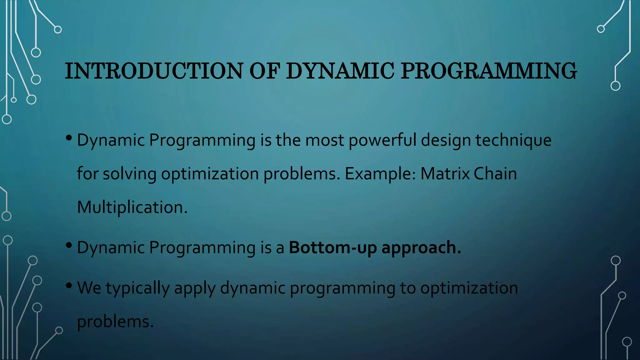 INTRODUCTION OF DYNAMIC PROGRAMMING
• Dynamic Programming is the most powerful design technique
for solving optimization problems. Example: Matrix Chain
Multiplication.
• Dynamic Programming is a Bottom-up approach.
• We typically apply dynamic programming to optimization
problems.
 