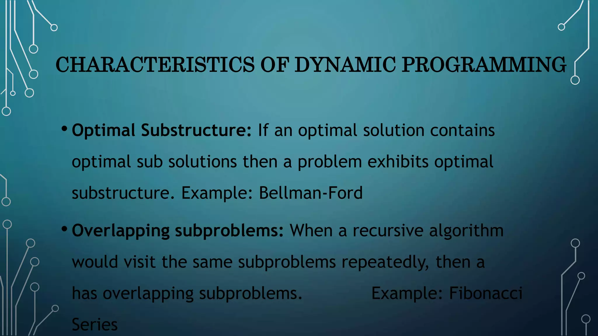 CHARACTERISTICS OF DYNAMIC PROGRAMMING
• Optimal Substructure: If an optimal solution contains
optimal sub solutions then a problem exhibits optimal
substructure. Example: Bellman-Ford
• Overlapping subproblems: When a recursive algorithm
would visit the same subproblems repeatedly, then a
has overlapping subproblems. Example: Fibonacci
Series
 
