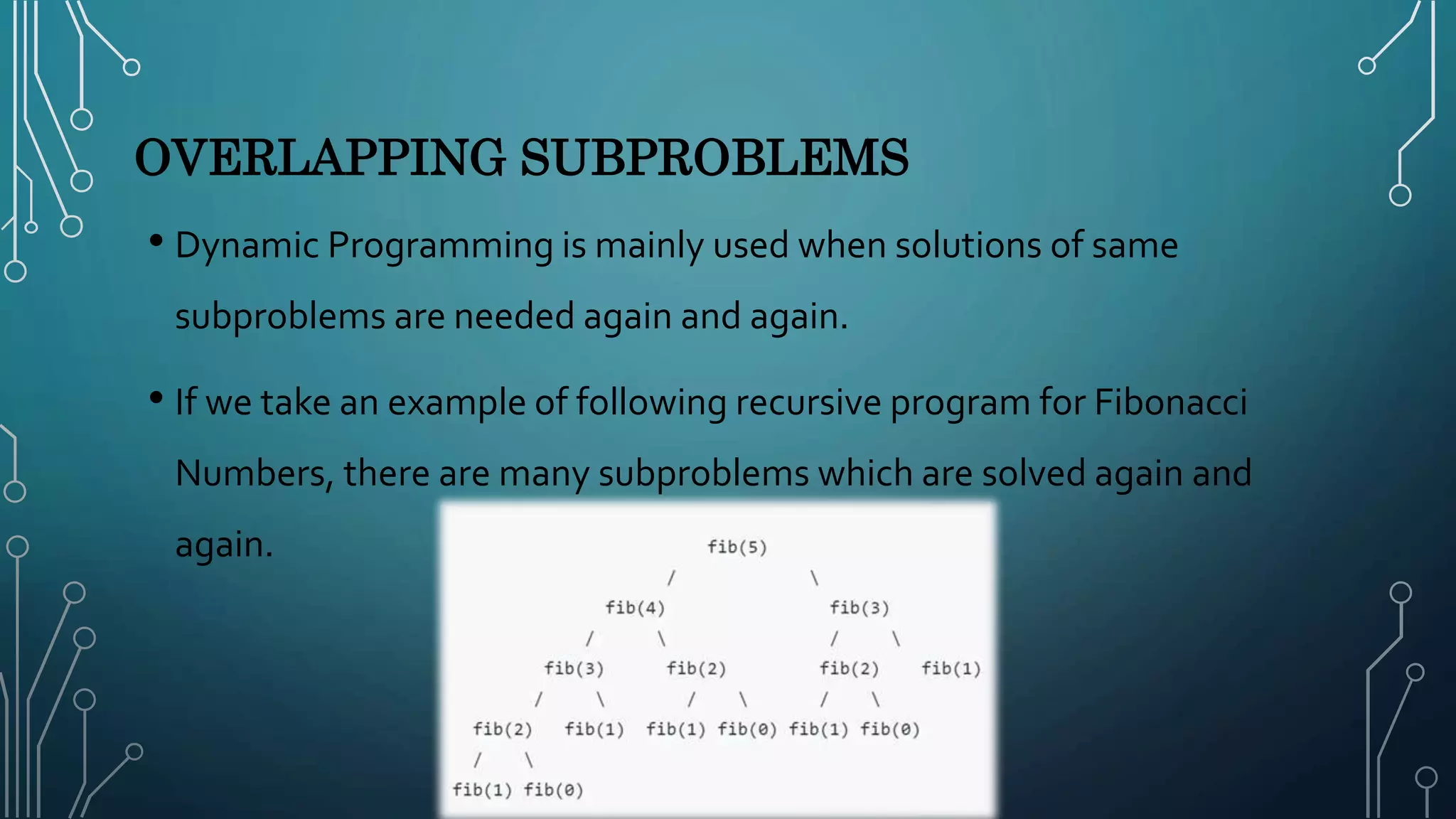 OVERLAPPING SUBPROBLEMS
• Dynamic Programming is mainly used when solutions of same
subproblems are needed again and again.
• If we take an example of following recursive program for Fibonacci
Numbers, there are many subproblems which are solved again and
again.
 