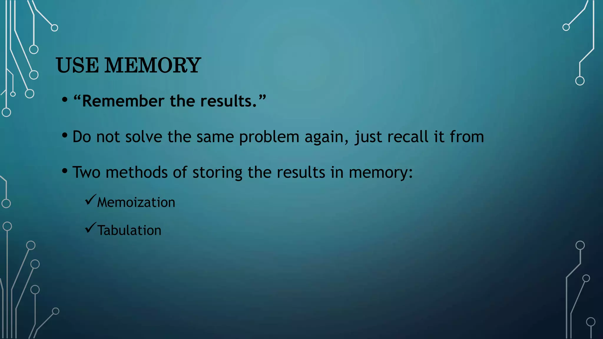 USE MEMORY
• “Remember the results.”
• Do not solve the same problem again, just recall it from
• Two methods of storing the results in memory:
Memoization
Tabulation
 