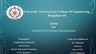 University Visvesvaraya College Of Engineering,
Bengaluru-01
TOPIC
ON
ELEMENTS OF DYNAMIC PROGRAMMING
Presented by
VISHWAJEET SHABADI
20GACS2014,
Branch: Information Technology,
UVCE, Bengaluru.
Under The Guidance of
Dr. Venkatesh
Professor,
Dept. of CSE,
UVCE, Bengaluru.
 