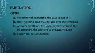 TABULATION
• STEPS
a. We begin with initializing the base values of ‘i’.
b. Next, we run a loop that iterates over the remaining
c. At every iteration i, f(n) updates the ith entry in the
by combining the solutions to previously solved
d. Finally, f(n) returns table[n].
 